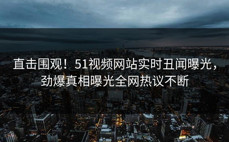 直击围观！51视频网站实时丑闻曝光，劲爆真相曝光全网热议不断