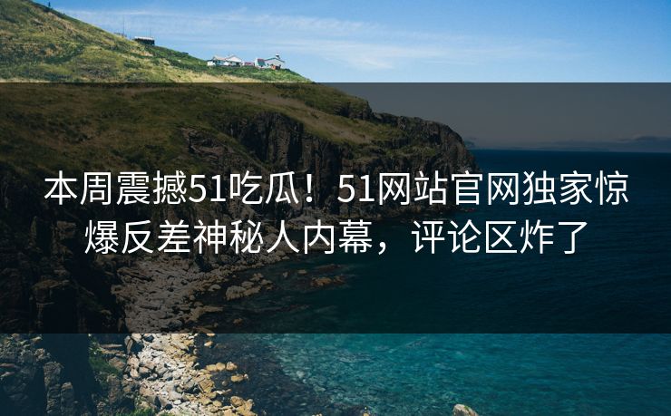 本周震撼51吃瓜！51网站官网独家惊爆反差神秘人内幕，评论区炸了