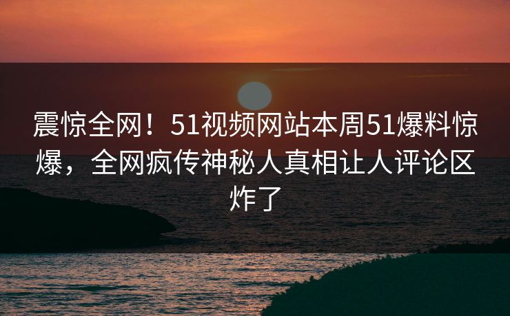 震惊全网！51视频网站本周51爆料惊爆，全网疯传神秘人真相让人评论区炸了