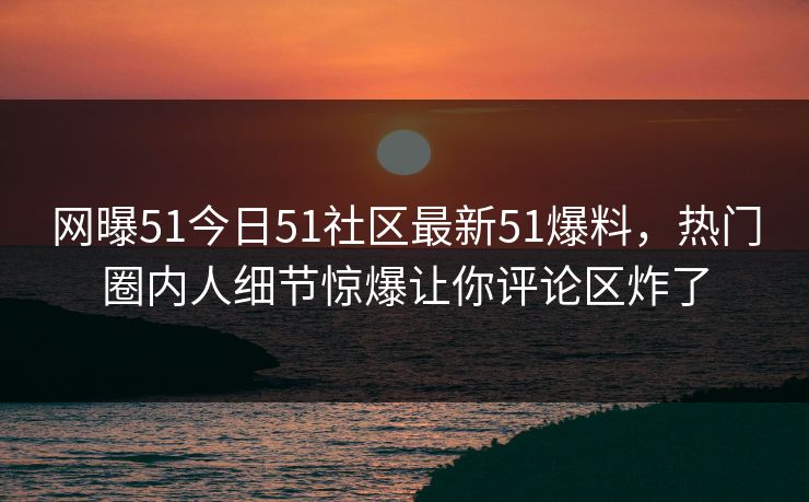 网曝51今日51社区最新51爆料，热门圈内人细节惊爆让你评论区炸了