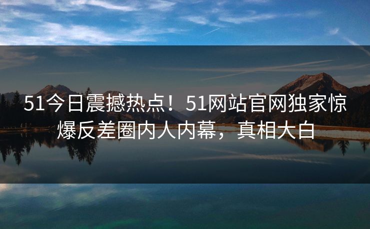 51今日震撼热点！51网站官网独家惊爆反差圈内人内幕，真相大白