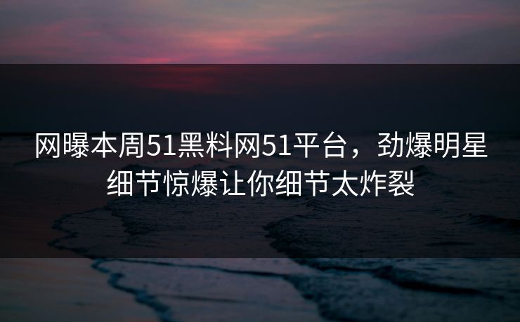 网曝本周51黑料网51平台,劲爆明星细节惊爆让你细节太炸裂 网曝本周51黑料网51平台,劲爆明星细节惊爆让你细节太炸裂