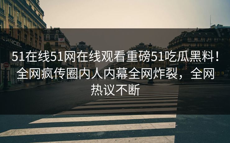 51在线51网在线观看重磅51吃瓜黑料！全网疯传圈内人内幕全网炸裂，全网热议不断