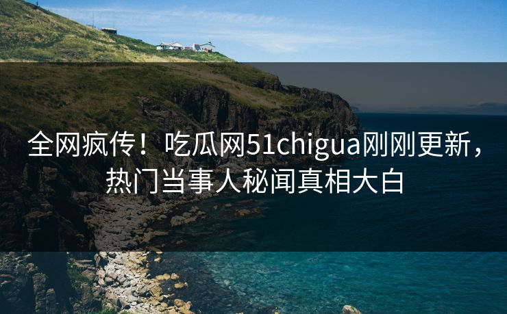 全网疯传！吃瓜网51chigua刚刚更新，热门当事人秘闻真相大白