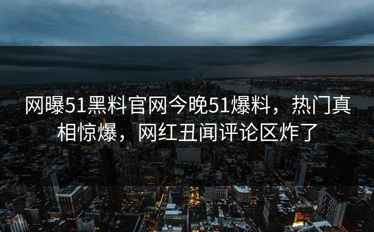 网曝51黑料官网今晚51爆料，热门真相惊爆，网红丑闻评论区炸了