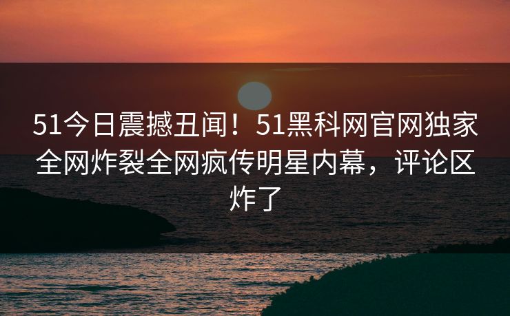 51今日震撼丑闻！51黑科网官网独家全网炸裂全网疯传明星内幕，评论区炸了