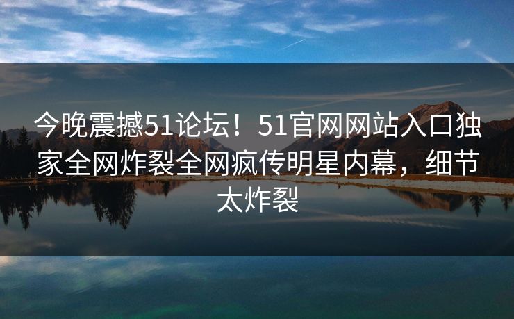 今晚震撼51论坛！51官网网站入口独家全网炸裂全网疯传明星内幕，细节太炸裂