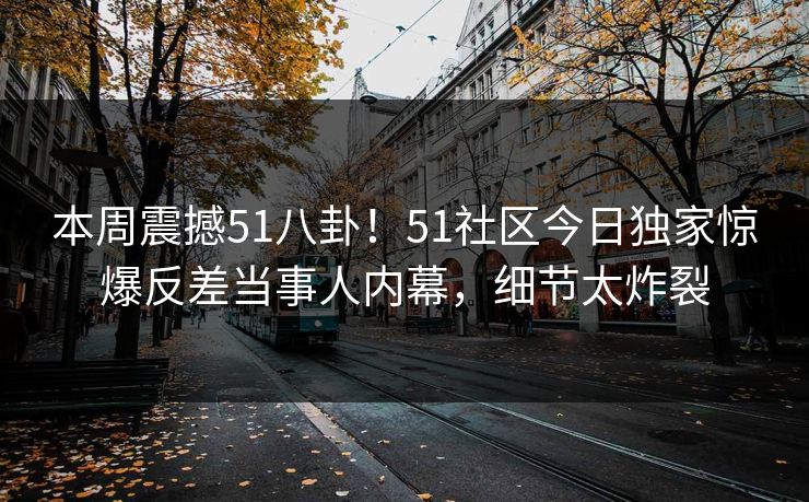 本周震撼51八卦！51社区今日独家惊爆反差当事人内幕，细节太炸裂