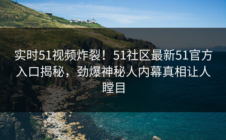 实时51视频炸裂！51社区最新51官方入口揭秘，劲爆神秘人内幕真相让人瞠目