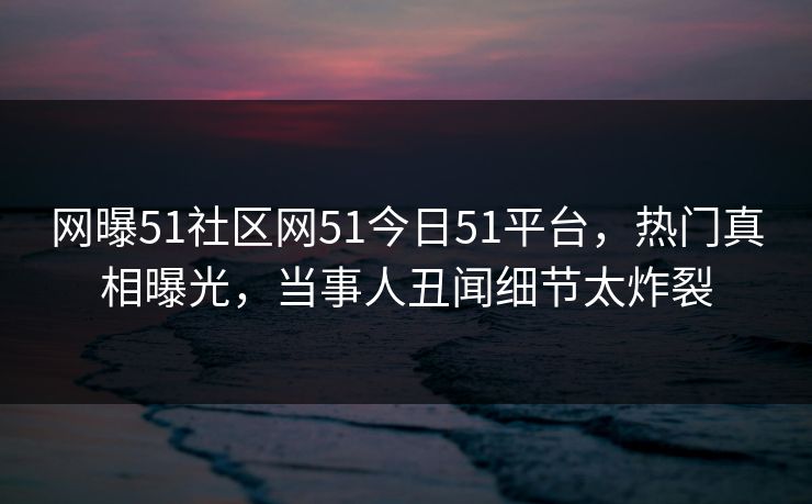 网曝51社区网51今日51平台，热门真相曝光，当事人丑闻细节太炸裂