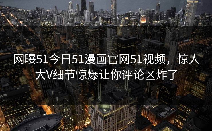 网曝51今日51漫画官网51视频，惊人大V细节惊爆让你评论区炸了