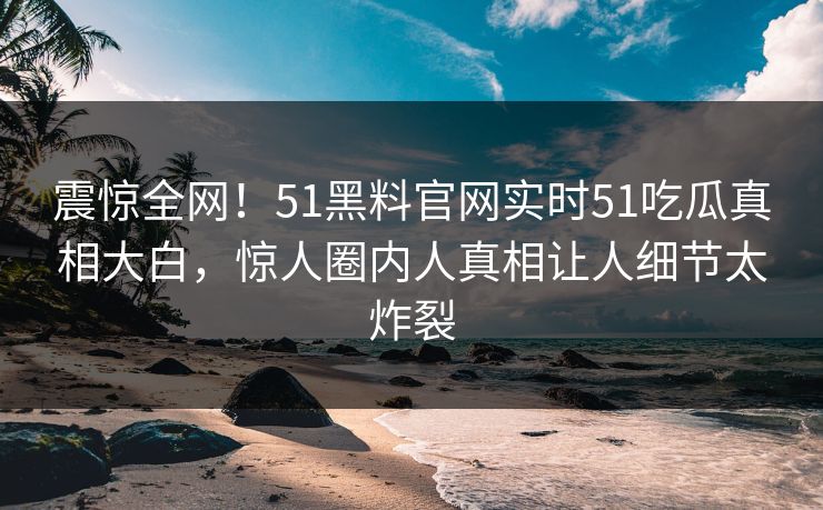 震惊全网！51黑料官网实时51吃瓜真相大白，惊人圈内人真相让人细节太炸裂
