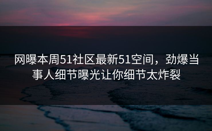 网曝本周51社区最新51空间，劲爆当事人细节曝光让你细节太炸裂