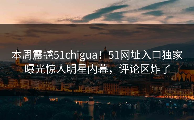 本周震撼51chigua！51网址入口独家曝光惊人明星内幕，评论区炸了