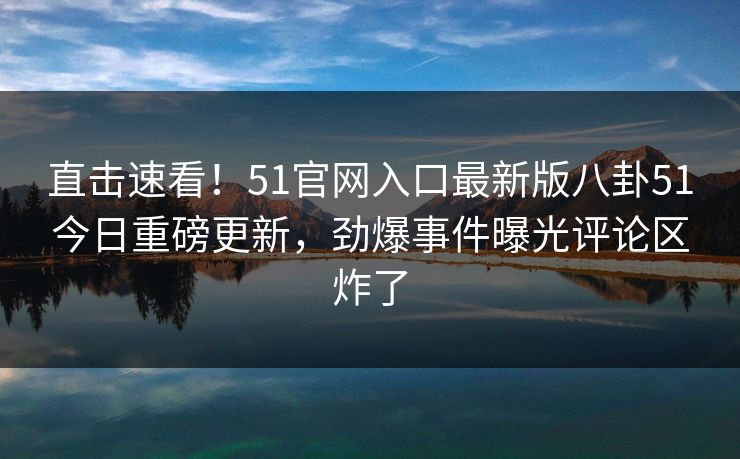 直击速看！51官网入口最新版八卦51今日重磅更新，劲爆事件曝光评论区炸了
