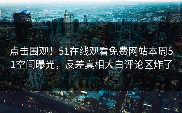 点击围观！51在线观看免费网站本周51空间曝光，反差真相大白评论区炸了