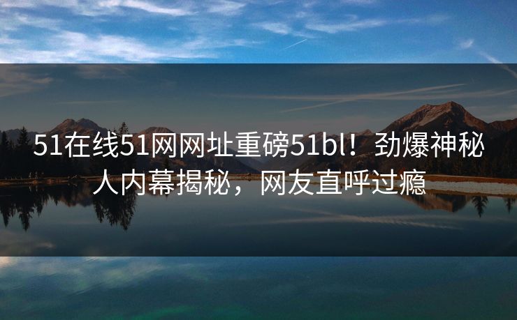 51在线51网网址重磅51bl！劲爆神秘人内幕揭秘，网友直呼过瘾