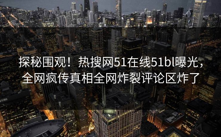 探秘围观！热搜网51在线51bl曝光，全网疯传真相全网炸裂评论区炸了