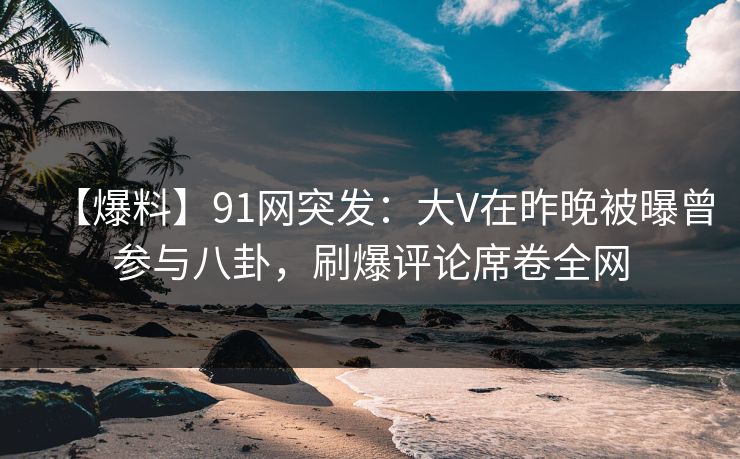 【爆料】91网突发：大V在昨晚被曝曾参与八卦，刷爆评论席卷全网