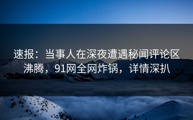 速报：当事人在深夜遭遇秘闻评论区沸腾，91网全网炸锅，详情深扒
