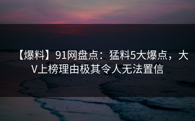 【爆料】91网盘点：猛料5大爆点，大V上榜理由极其令人无法置信