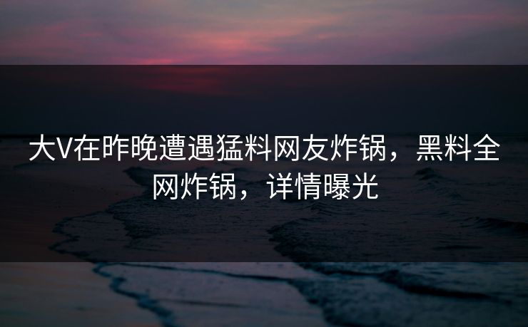 大V在昨晚遭遇猛料网友炸锅，黑料全网炸锅，详情曝光