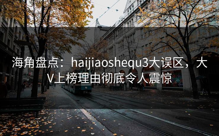 海角盘点：haijiaoshequ3大误区，大V上榜理由彻底令人震惊