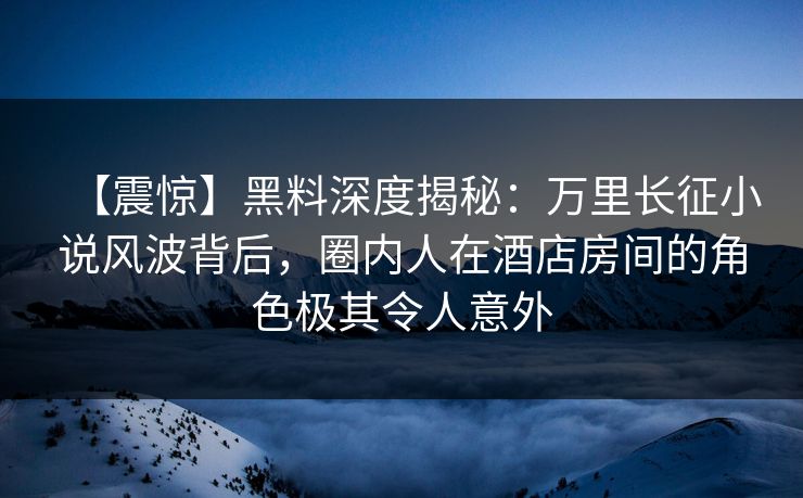 【震惊】黑料深度揭秘：万里长征小说风波背后，圈内人在酒店房间的角色极其令人意外