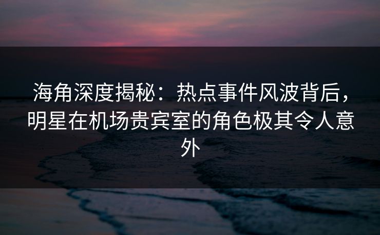 海角深度揭秘：热点事件风波背后，明星在机场贵宾室的角色极其令人意外