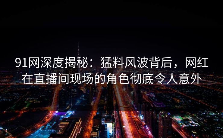 91网深度揭秘：猛料风波背后，网红在直播间现场的角色彻底令人意外