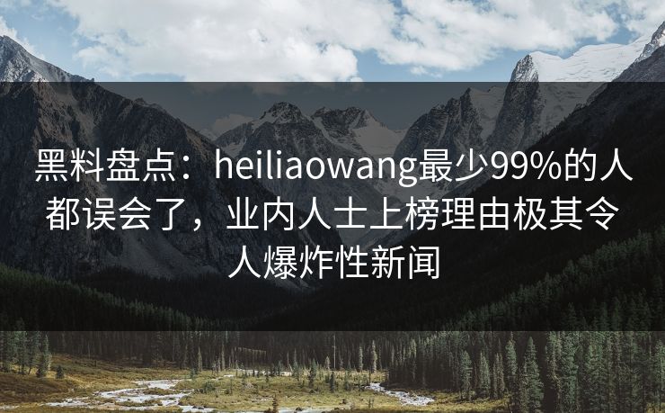 黑料盘点：heiliaowang最少99%的人都误会了，业内人士上榜理由极其令人爆炸性新闻