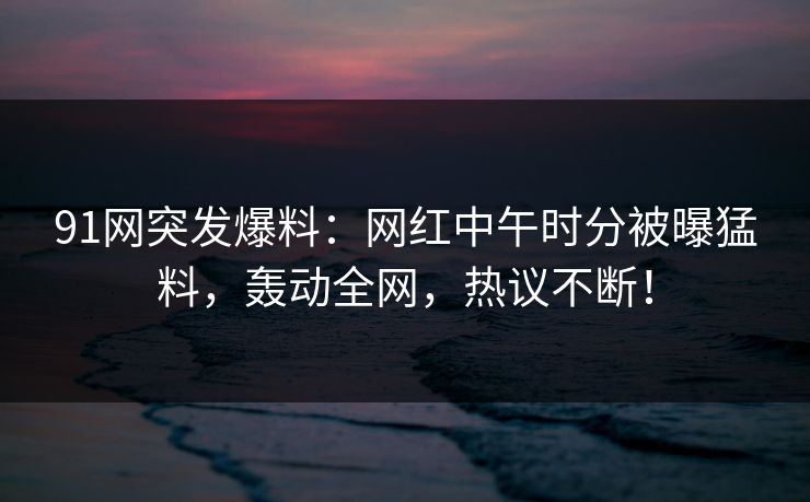 91网突发爆料：网红中午时分被曝猛料，轰动全网，热议不断！