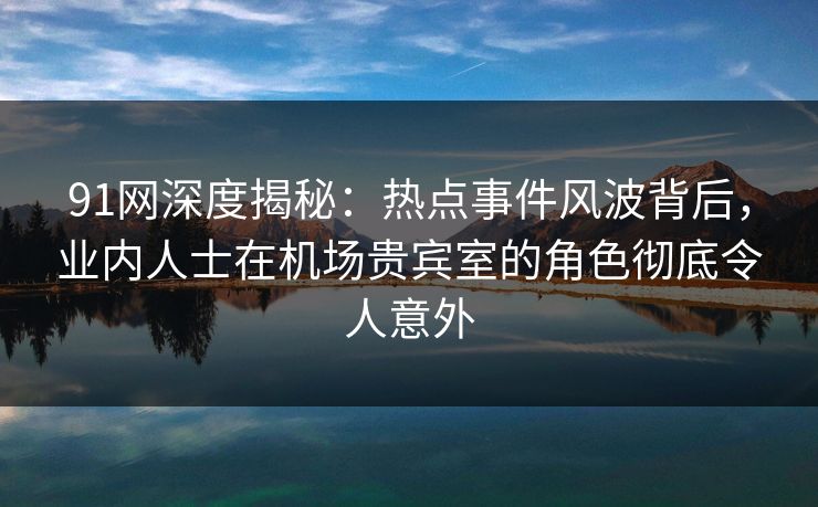 91网深度揭秘：热点事件风波背后，业内人士在机场贵宾室的角色彻底令人意外