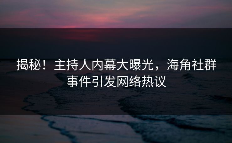 揭秘！主持人内幕大曝光，海角社群事件引发网络热议