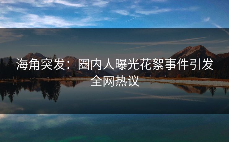 海角突发：圈内人曝光花絮事件引发全网热议