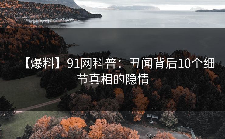 【爆料】91网科普：丑闻背后10个细节真相的隐情