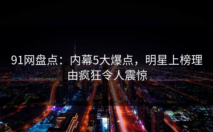 91网盘点：内幕5大爆点，明星上榜理由疯狂令人震惊