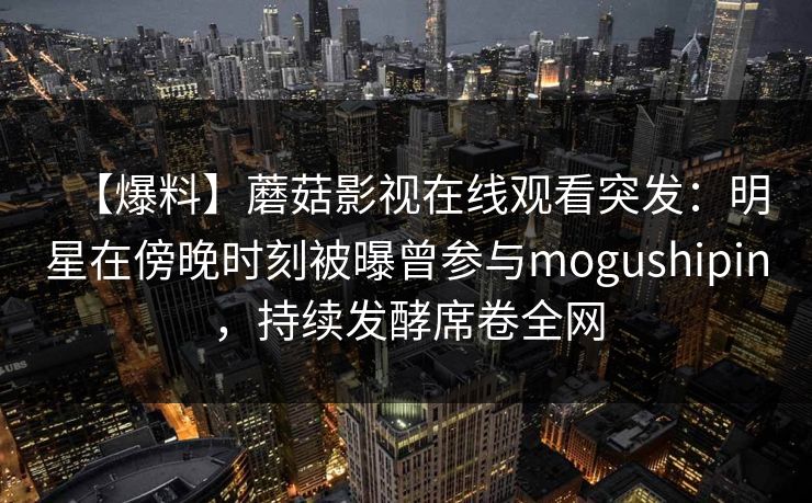 【爆料】蘑菇影视在线观看突发:明星在傍晚时刻被曝曾参与mogushipin,持续发酵席卷全网 【爆料】蘑菇影视在线观看突发:明星在傍晚时刻被曝曾参与mogushipin,持续发酵席卷全网