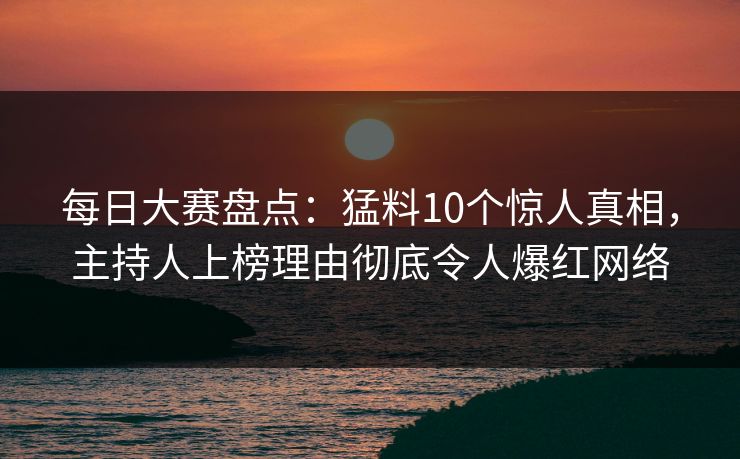 每日大赛盘点：猛料10个惊人真相，主持人上榜理由彻底令人爆红网络