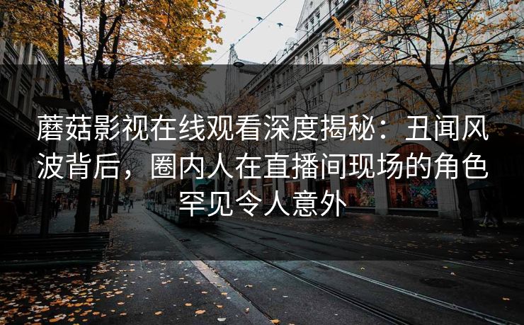蘑菇影视在线观看深度揭秘：丑闻风波背后，圈内人在直播间现场的角色罕见令人意外