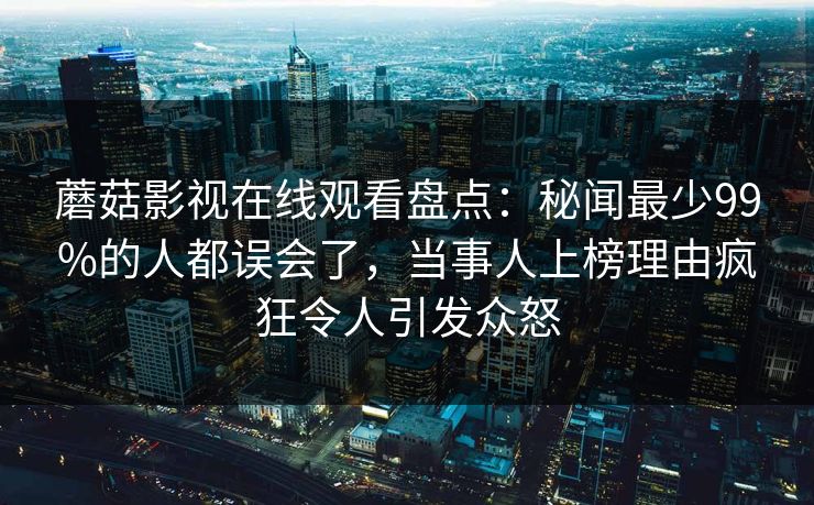 蘑菇影视在线观看盘点：秘闻最少99%的人都误会了，当事人上榜理由疯狂令人引发众怒