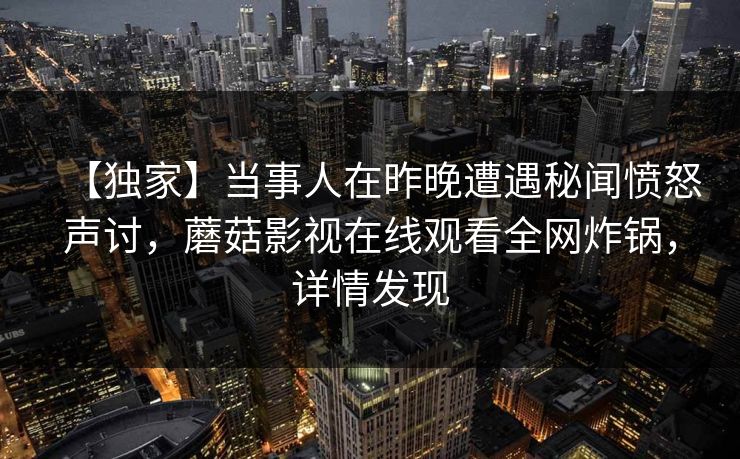 【独家】当事人在昨晚遭遇秘闻愤怒声讨，蘑菇影视在线观看全网炸锅，详情发现