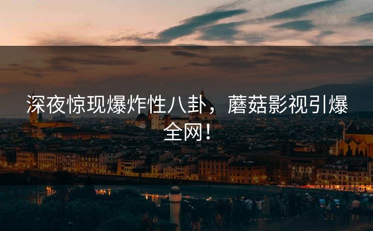 深夜惊现爆炸性八卦，蘑菇影视引爆全网！