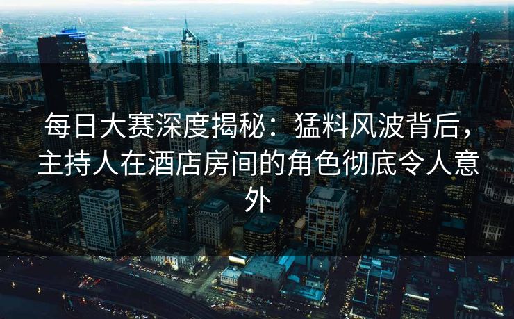 每日大赛深度揭秘：猛料风波背后，主持人在酒店房间的角色彻底令人意外
