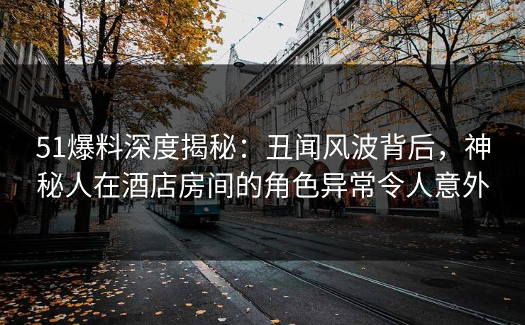 51爆料深度揭秘：丑闻风波背后，神秘人在酒店房间的角色异常令人意外