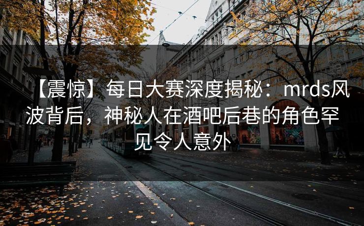 【震惊】每日大赛深度揭秘：mrds风波背后，神秘人在酒吧后巷的角色罕见令人意外