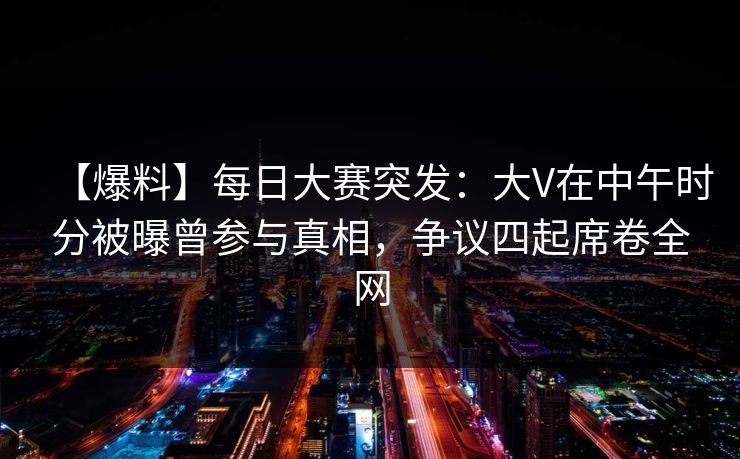 【爆料】每日大赛突发：大V在中午时分被曝曾参与真相，争议四起席卷全网