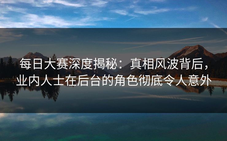 每日大赛深度揭秘：真相风波背后，业内人士在后台的角色彻底令人意外