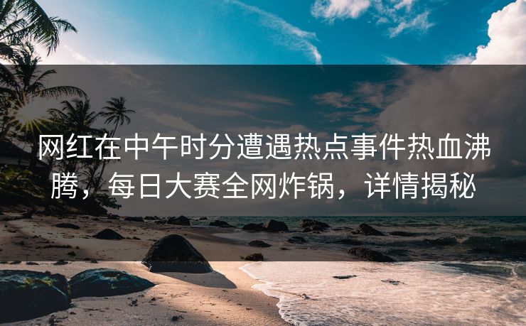 网红在中午时分遭遇热点事件热血沸腾，每日大赛全网炸锅，详情揭秘