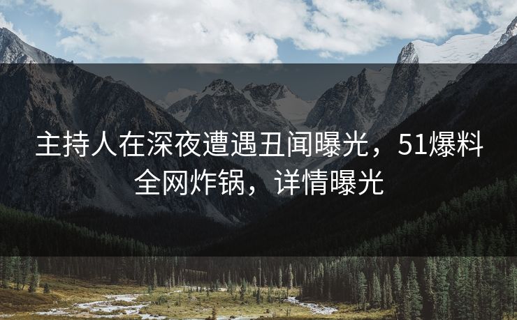 主持人在深夜遭遇丑闻曝光，51爆料全网炸锅，详情曝光